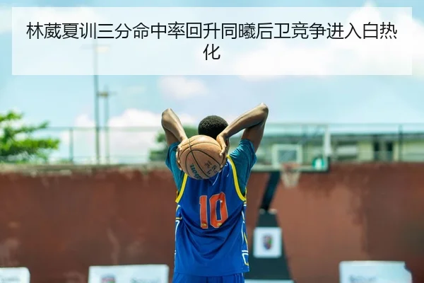 林葳夏训三分命中率回升同曦后卫竞争进入白热化