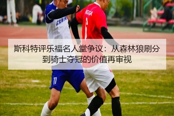 斯科特评乐福名人堂争议：从森林狼刷分到骑士夺冠的价值再审视